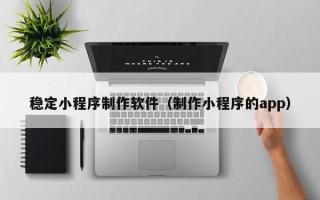 齐齐哈尔稳定小程序制作软件（制作小程序的app）