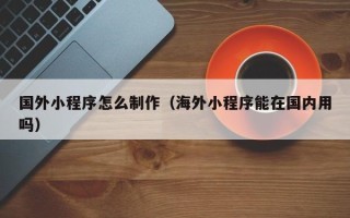 齐齐哈尔国外小程序怎么制作（海外小程序能在国内用吗）